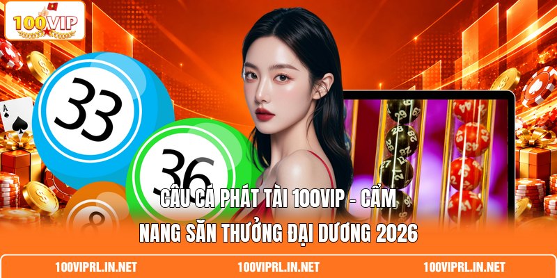 Câu Cá Phát Tài 100VIP - Cẩm Nang Săn Thưởng Đại Dương 2026